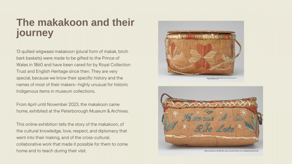 The makakoon and their journey

13 quilled wiigwaasi makakoon (birch bark baskets) were made to be gifted to the Prince of Wales in 1860 and have been cared for by Royal Collection Trust and English Heritage since then. They are very special, because we know their specific history and the names of most of their makers--highly unusual for historic Indigenous items in museum collections. 

From April until November 2023, the makakoon came home, exhibited at the Peterborough Museum & Archives.

This online exhibition tells the story of the makakoon, of the cultural knowledge, love, respect, and diplomacy that went into their making, and of the cross-cultural, collaborative work that made it possible for them to come home and to teach during their visit.
