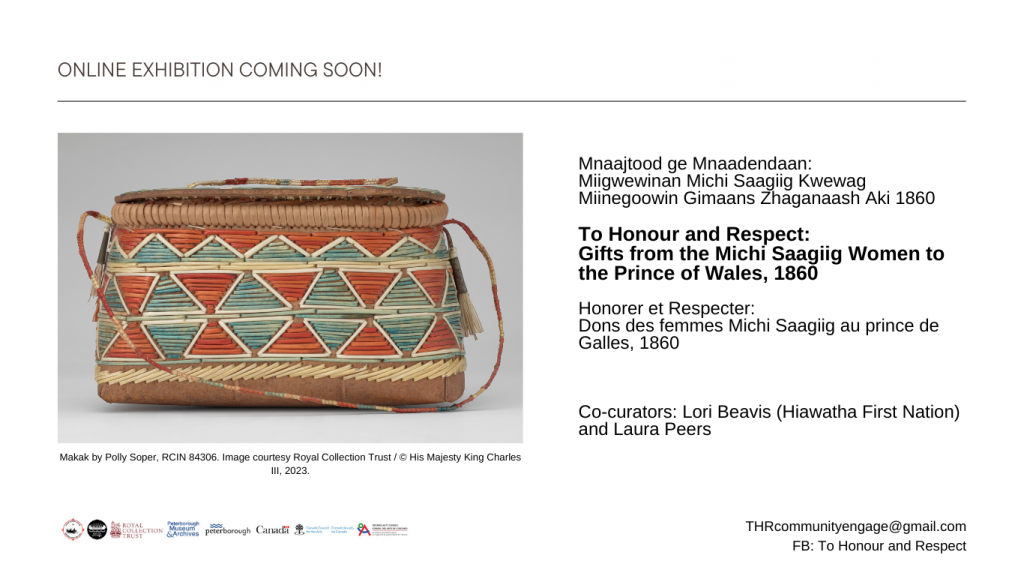 Mnaajtood ge Mnaadendaan: 
Miigwewinan Michi Saagiig Kwewag Miinegoowin Gimaans Zhaganaash Aki 1860
To Honour and Respect: 
Gifts from the Michi Saagiig Women to the Prince of Wales, 1860
Honorer et Respecter: 
Dons des femmes Michi Saagiig au prince de Galles, 1860

Co-curators: Lori Beavis (Hiawatha First Nation) and Laura Peers

Image caption: Makak by Polly Soper, RCIN 84306. Image courtesy Royal Collection Trust / © His Majesty King Charles III, 2023


THRcommunityengage@gmail.com
FB: To Honour and Respect